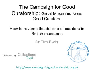 The Campaign for Good
Curatorship: Great Museums Need
Good Curators.
How to reverse the decline of curators in
British museums
Dr Tim Ewin
Supported by:
http://www.campaignforgoodcuratorship.org.uk
 