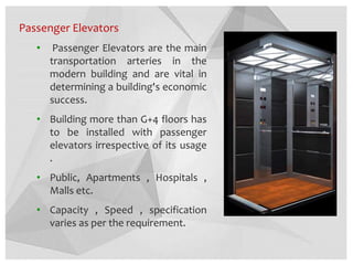 Passenger Elevators
• Passenger Elevators are the main
transportation arteries in the
modern building and are vital in
determining a building's economic
success.
• Building more than G+4 floors has
to be installed with passenger
elevators irrespective of its usage
.
• Public, Apartments , Hospitals ,
Malls etc.
• Capacity , Speed , specification
varies as per the requirement.
 