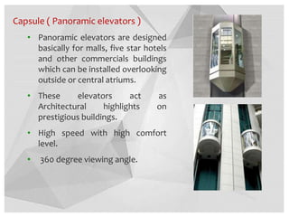 Capsule ( Panoramic elevators )
• Panoramic elevators are designed
basically for malls, five star hotels
and other commercials buildings
which can be installed overlooking
outside or central atriums.
• These elevators act as
Architectural highlights on
prestigious buildings.
• High speed with high comfort
level.
• 360 degree viewing angle.
 