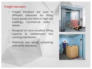 Freight elevators
• Freight Elevators are used in
different industries for lifting
heavy goods and items in high rise
buildings, Commercial malls ,
Hotels.
• Designed to have excellent lifting
capacity & maintenance less
working mechanism.
• Relatively low speed comparing
with other elevators.
 