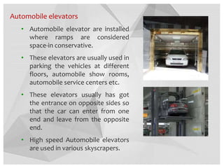 Automobile elevators
• Automobile elevator are installed
where ramps are considered
space-in conservative.
• These elevators are usually used in
parking the vehicles at different
floors, automobile show rooms,
automobile service centers etc.
• These elevators usually has got
the entrance on opposite sides so
that the car can enter from one
end and leave from the opposite
end.
• High speed Automobile elevators
are used in various skyscrapers.
 