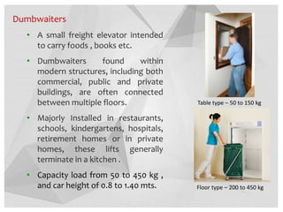 Dumbwaiters
• A small freight elevator intended
to carry foods , books etc.
• Dumbwaiters found within
modern structures, including both
commercial, public and private
buildings, are often connected
between multiple floors.
• Majorly Installed in restaurants,
schools, kindergartens, hospitals,
retirement homes or in private
homes, these lifts generally
terminate in a kitchen .
• Capacity load from 50 to 450 kg ,
and car height of 0.8 to 1.40 mts.
Table type – 50 to 150 kg
Floor type – 200 to 450 kg
 