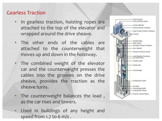 Gearless Traction
• In gearless traction, hoisting ropes are
attached to the top of the elevator and
wrapped around the drive sheave.
• The other ends of the cables are
attached to the counterweight that
moves up and down in the hoistway.
• The combined weight of the elevator
car and the counterweight presses the
cables into the grooves on the drive
sheave, provides the traction as the
sheave turns.
• The counterweight balances the load ,
as the car rises and lowers.
• Used in buildings of any height and
speed from 1.7 to 6 m/s .
 