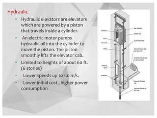 Hydraulic
• Hydraulic elevators are elevators
which are powered by a piston
that travels inside a cylinder.
• An electric motor pumps
hydraulic oil into the cylinder to
move the piston. The piston
smoothly lifts the elevator cab.
• Limited to heights of about 60 ft.
(6 stories)
• Lower speeds up to 1.0 m/s.
• Lower initial cost , higher power
consumption
 