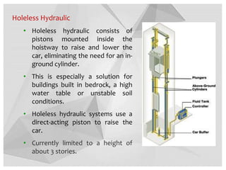 Holeless Hydraulic
• Holeless hydraulic consists of
pistons mounted inside the
hoistway to raise and lower the
car, eliminating the need for an in-
ground cylinder.
• This is especially a solution for
buildings built in bedrock, a high
water table or unstable soil
conditions.
• Holeless hydraulic systems use a
direct-acting piston to raise the
car.
• Currently limited to a height of
about 3 stories.
 