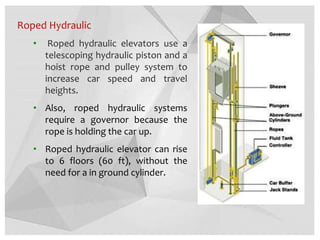 Roped Hydraulic
• Roped hydraulic elevators use a
telescoping hydraulic piston and a
hoist rope and pulley system to
increase car speed and travel
heights.
• Also, roped hydraulic systems
require a governor because the
rope is holding the car up.
• Roped hydraulic elevator can rise
to 6 floors (60 ft), without the
need for a in ground cylinder.
 