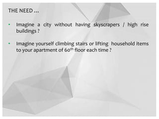THE NEED …
• Imagine a city without having skyscrapers / high rise
buildings ?
• Imagine yourself climbing stairs or lifting household items
to your apartment of 60th floor each time ?
 