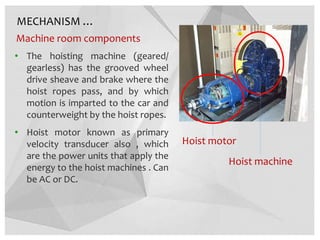 MECHANISM …
Machine room components
• The hoisting machine (geared/
gearless) has the grooved wheel
drive sheave and brake where the
hoist ropes pass, and by which
motion is imparted to the car and
counterweight by the hoist ropes.
• Hoist motor known as primary
velocity transducer also , which
are the power units that apply the
energy to the hoist machines . Can
be AC or DC.
Hoist motor
Hoist machine
 