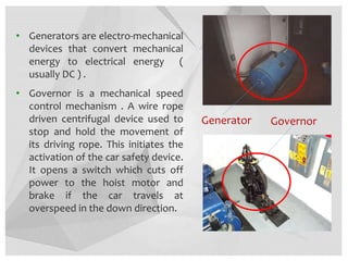 Generator
• Generators are electro-mechanical
devices that convert mechanical
energy to electrical energy (
usually DC ) .
• Governor is a mechanical speed
control mechanism . A wire rope
driven centrifugal device used to
stop and hold the movement of
its driving rope. This initiates the
activation of the car safety device.
It opens a switch which cuts off
power to the hoist motor and
brake if the car travels at
overspeed in the down direction.
Governor
 