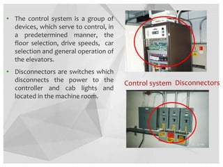 • The control system is a group of
devices, which serve to control, in
a predetermined manner, the
floor selection, drive speeds, car
selection and general operation of
the elevators.
• Disconnectors are switches which
disconnects the power to the
controller and cab lights and
located in the machine room.
Disconnectors
Control system
 