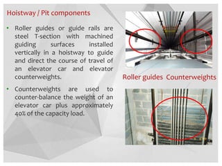 Hoistway / Pit components
• Roller guides or guide rails are
steel T-section with machined
guiding surfaces installed
vertically in a hoistway to guide
and direct the course of travel of
an elevator car and elevator
counterweights.
• Counterweights are used to
counter-balance the weight of an
elevator car plus approximately
40% of the capacity load.
Roller guides Counterweights
 