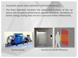 • Automatic power door operators with human sensors .
• The Door Operator monitors the speed and position of the car
doors and compares performance against standards. Deviations in
kinetic energy during door travel is corrected within milliseconds.
The Door operator Automatic door operator with sensors
 