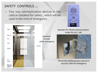 • Two way communication devices in the
cab/car installed for safety , which will be
used in the time of emergency .
Phone for communication placed in
security cabin for emergency
Speakers for Phone communication
inside the car / cab
SAFETY CONTROLS …
Handrails
To hold
while emergency
 