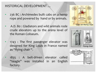 HISTORICAL DEVELOPMENT …
• 236 BC : Archimedes built cabs on a hemp
rope and powered by hand or by animals.
• A.D. 80 : Gladiators and wild animals rode
crude elevators up to the arena level of
the Roman Coliseum.
• 1743 : The first passenger elevator was
designed for King Louis in France named
as “flying chair “.
• 1835 : A belt-driven elevator called
“teagle” was installed in an English
factory.
Flying chair
Teagle
Cabs on Hemp rope
 