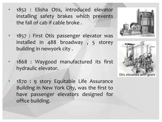 • 1852 : Elisha Otis, introduced elevator
installing safety brakes which prevents
the fall of cab if cable broke .
• 1857 : First Otis passenger elevator was
installed in 488 broadway , 5 storey
building in newyork city .
• 1868 : Waygood manufactured its first
hydraulic elevator.
• 1870 : 9 story Equitable Life Assurance
Building in New York City, was the first to
have passenger elevators designed for
office building.
Otis elevators with gears
 