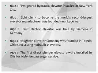 • 1872 : First geared hydraulic elevator installed in New York
City.
• 1875 : Schindler - to become the world's second-largest
elevator manufacturer was founded near Lucerne.
• 1878 : First electric elevator was built by Siemens in
Germany.
• 1890 : Haughton Elevator Company was founded in Toledo,
Ohio specializing hydraulic elevators.
• 1902 : The first direct plunger elevators were installed by
Otis for high-rise passenger service.
 