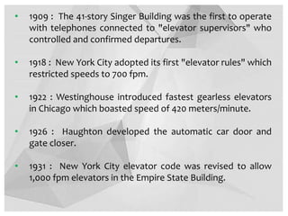 • 1909 : The 41-story Singer Building was the first to operate
with telephones connected to "elevator supervisors" who
controlled and confirmed departures.
• 1918 : New York City adopted its first "elevator rules" which
restricted speeds to 700 fpm.
• 1922 : Westinghouse introduced fastest gearless elevators
in Chicago which boasted speed of 420 meters/minute.
• 1926 : Haughton developed the automatic car door and
gate closer.
• 1931 : New York City elevator code was revised to allow
1,000 fpm elevators in the Empire State Building.
 