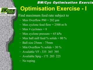 BM/Cyc Optimisation Exercis
Optimisation Exercise - I
Find maximum feed rate subject to
– Max Overflow P80 = 282 µm
– Max cyclone feed flow = 2500 m3
/h
– Max # cyclones = 8
– Max cyclone pressure = 65 kPa
– Max ball mill feed % solids = 80 %
– Ball size 25mm – 75mm
– Min Overflow % solids = 30 %
– Available VF - 335 365 395
– Available Spig - 175 203 225
– No roping
 