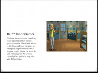 De 2de kinderkamerDit is de kamer van de tweeling. Hij is speciaal in het blauw gedaan, omdat blauw een kleur is die je zowel voor jongens als meisjes kan gebruiken(ook al zeggen ze dat blauw de kleur is van een jongen). We weten namelijk het geslacht nog niet van de tweeling.