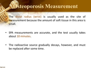 • The distal radius (wrist) is usually used as the site of
measurement because the amount of soft tissue in this area is
small.
• SPA measurements are accurate, and the test usually takes
about 10 minutes.
• The radioactive source gradually decays, however, and must
be replaced after some time.
Osteoporosis Measurement
 