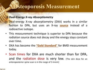  Dual-Energy X-ray Absorptiometry
• Dual-energy X-ray absorptiometry (DXA) works in a similar
fashion to DPA, but uses an X-ray source instead of a
radioactive isotope.
• This measurement technique is superior to DPA because the
radiation source does not decay and the energy stays constant
over time.
• DXA has become the “Gold Standard" for BMD measurement
today.
• Scan times for DXA are much shorter than for DPA,
and the radiation dose is very low. (The skin dose for an
anteroposterior spine scan is in the range of 3 mrem)
Osteoporosis Measurement
 