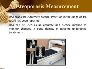 • DXA scans are extremely precise. Precision in the range of 1%
to 2% has been reported.
• DXA can be used as an accurate and precise method to
monitor changes in bone density in patients undergoing
treatments.
Osteoporosis Measurement
 