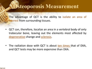 • The advantage of QCT is the ability to isolate an area of
interest from surrounding tissues.
• QCT can, therefore, localize an area in a vertebral body of only
trabecular bone, leaving out the elements most affected by
degenerative change and sclerosis.
• The radiation dose with QCT is about ten times that of DXA,
and QCT tests may be more expensive than DXA.
Osteoporosis Measurement
 