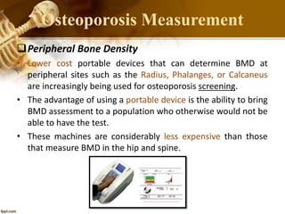 Peripheral Bone Density
• Lower cost portable devices that can determine BMD at
peripheral sites such as the Radius, Phalanges, or Calcaneus
are increasingly being used for osteoporosis screening.
• The advantage of using a portable device is the ability to bring
BMD assessment to a population who otherwise would not be
able to have the test.
• These machines are considerably less expensive than those
that measure BMD in the hip and spine.
Osteoporosis Measurement
 