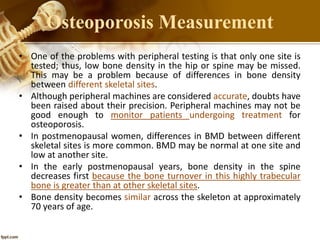 • One of the problems with peripheral testing is that only one site is
tested; thus, low bone density in the hip or spine may be missed.
This may be a problem because of differences in bone density
between different skeletal sites.
• Although peripheral machines are considered accurate, doubts have
been raised about their precision. Peripheral machines may not be
good enough to monitor patients undergoing treatment for
osteoporosis.
• In postmenopausal women, differences in BMD between different
skeletal sites is more common. BMD may be normal at one site and
low at another site.
• In the early postmenopausal years, bone density in the spine
decreases first because the bone turnover in this highly trabecular
bone is greater than at other skeletal sites.
• Bone density becomes similar across the skeleton at approximately
70 years of age.
Osteoporosis Measurement
 