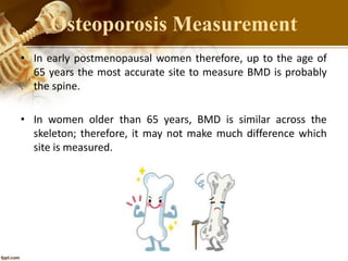 • In early postmenopausal women therefore, up to the age of
65 years the most accurate site to measure BMD is probably
the spine.
• In women older than 65 years, BMD is similar across the
skeleton; therefore, it may not make much difference which
site is measured.
Osteoporosis Measurement
 