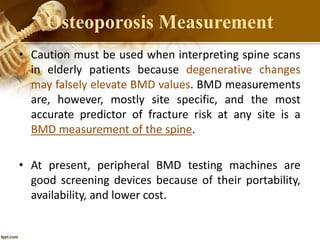 • Caution must be used when interpreting spine scans
in elderly patients because degenerative changes
may falsely elevate BMD values. BMD measurements
are, however, mostly site specific, and the most
accurate predictor of fracture risk at any site is a
BMD measurement of the spine.
• At present, peripheral BMD testing machines are
good screening devices because of their portability,
availability, and lower cost.
Osteoporosis Measurement
 