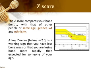 Z score
The Z score compares your bone
density with that of other
people of same age, gender, wt
and ethnicity.
A low Z-score (below —2.0) is a
warning sign that you have less
bone mass or that you are losing
bone more rapidly than
expected for someone of your
age.
 