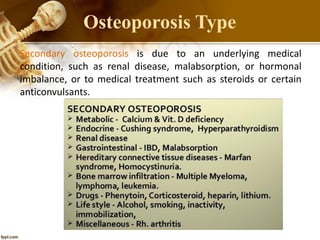 Secondary osteoporosis is due to an underlying medical
condition, such as renal disease, malabsorption, or hormonal
imbalance, or to medical treatment such as steroids or certain
anticonvulsants.
Osteoporosis Type
 