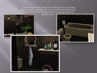 Achter de muur zit de ‘badkamer’ verscholen. Er is in dit huisje
geen stromend water aanwezig, maar met het kraakheldere water
  uit het meertje en de handige emmers, kan meneer Knak zich
                         gewoon wassen.
 