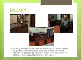 Keuken




   En we gaan weer verder naar de keuken. In de keuken komen
    de groenaccenten terug die Rosalinda zo mooi vindt. Ook
    hebben we besloten de eetkamer en keuken in één ruimte te
    plaatsen. En er was zelfs plaats voor een wijnrek.
 