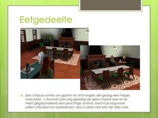 Eetgedeelte




   Een chique ruimte om gasten te ontvangen die graag een hapje
    mee-eten. ‘s Avonds ook nog gezellig de open haard aan en je
    hebt gegarandeerd een prachtige avond. Mocht je nog even
    willen uitbuiken en doorkletsen, dan is daar ook een fijn zitje voor.
 
