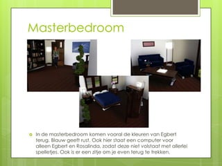 Masterbedroom




   In de masterbedroom komen vooral de kleuren van Egbert
    terug. Blauw geeft rust. Ook hier staat een computer voor
    alleen Egbert en Rosalinda, zodat deze niet volstaat met allerlei
    spelletjes. Ook is er een zitje om je even terug te trekken.
 