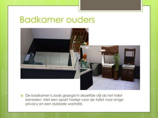 Badkamer ouders




   De badkamer is zoals gezegd in dezelfde stijl als het toilet
    beneden. Met een apart hoekje voor de toilet voor enige
    privacy en een dubbele wastafel.
 