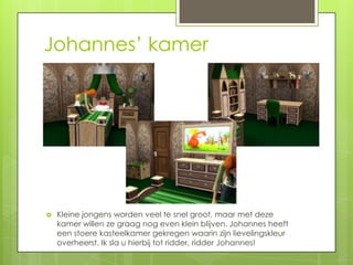 Johannes’ kamer




   Kleine jongens worden veel te snel groot, maar met deze
    kamer willen ze graag nog even klein blijven. Johannes heeft
    een stoere kasteelkamer gekregen waarin zijn lievelingskleur
    overheerst. Ik sla u hierbij tot ridder, ridder Johannes!
 