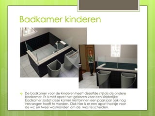 Badkamer kinderen




   De badkamer voor de kinderen heeft dezelfde stijl als de andere
    badkamer. Er is met opzet niet gekozen voor een kinderlijke
    badkamer zodat deze kamer niet binnen een paar jaar ook nog
    vervangen hoeft te worden. Ook hier is er een apart hoekje voor
    de wc en twee wasmanden om de was te scheiden.
 