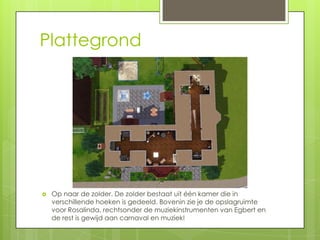 Plattegrond




   Op naar de zolder. De zolder bestaat uit één kamer die in
    verschillende hoeken is gedeeld. Bovenin zie je de opslagruimte
    voor Rosalinda, rechtsonder de muziekinstrumenten van Egbert en
    de rest is gewijd aan carnaval en muziek!
 