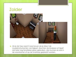 Zolder




   Als je de trap neemt naar boven zie je direct de
    muziekinstrumenten van Egbert. Mochten de kinderen of hijzelf
    dat later nog fanatieker gaan gebruiken, dan kunnen ze ook in
    de woonkamer of op de overloop geplaatst worden.
 