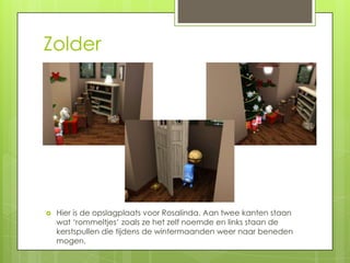 Zolder




   Hier is de opslagplaats voor Rosalinda. Aan twee kanten staan
    wat ‘rommeltjes’ zoals ze het zelf noemde en links staan de
    kerstspullen die tijdens de wintermaanden weer naar beneden
    mogen.
 