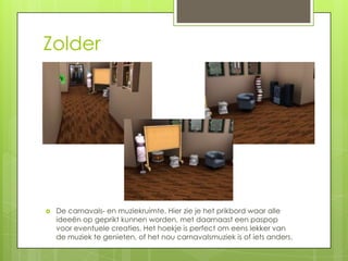 Zolder




   De carnavals- en muziekruimte. Hier zie je het prikbord waar alle
    ideeën op geprikt kunnen worden, met daarnaast een paspop
    voor eventuele creaties. Het hoekje is perfect om eens lekker van
    de muziek te genieten, of het nou carnavalsmuziek is of iets anders.
 