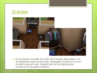 Zolder




   En als laatste natuurlijk de outfits. Hier hangen alle pakken van
    de afgelopen jaren op een rijtje. Gedragen of gekocht, je kunt
    er zeker nog wat mee. Vergeet ook niet de bijpassende
    schoenen en de gekke hoeden!
 