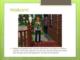 Welkom!




   Welkom bij alweer een nieuwe aflevering van Build my Dream,
    seizoen 5. Dit keer hebben we het huis van de familie van Dam
    een stevige renovatie gegeven. Zie hier het resultaat!
 