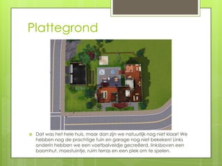 Plattegrond




   Dat was het hele huis, maar dan zijn we natuurlijk nog niet klaar! We
    hebben nog de prachtige tuin en garage nog niet bekeken! Links
    onderin hebben we een voetbalveldje gecreëerd, linksboven een
    boomhut, moestuintje, ruim terras en een plek om te spelen.
 