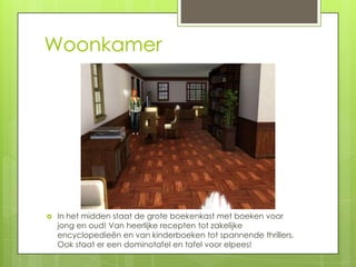 Woonkamer




   In het midden staat de grote boekenkast met boeken voor
    jong en oud! Van heerlijke recepten tot zakelijke
    encyclopedieën en van kinderboeken tot spannende thrillers.
    Ook staat er een dominotafel en tafel voor elpees!
 