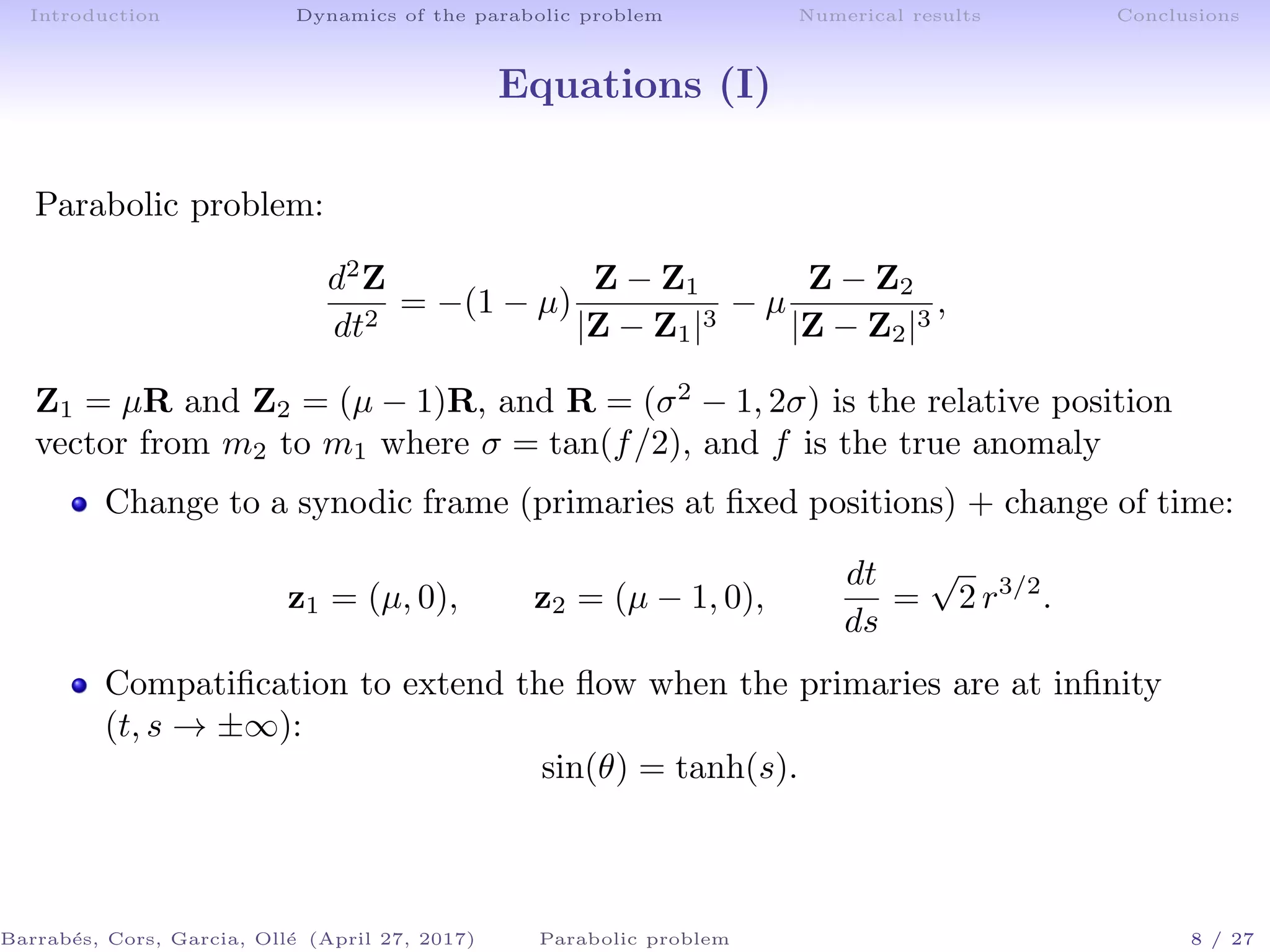 Introduction Dynamics of the parabolic problem Numerical results Conclusions
Equations (I)
Parabolic problem:
d2
Z
dt2
= −(1 − µ)
Z − Z1
|Z − Z1|3
− µ
Z − Z2
|Z − Z2|3
,
Z1 = µR and Z2 = (µ − 1)R, and R = (σ2
− 1, 2σ) is the relative position
vector from m2 to m1 where σ = tan(f/2), and f is the true anomaly
Change to a synodic frame (primaries at ﬁxed positions) + change of time:
z1 = (µ, 0), z2 = (µ − 1, 0),
dt
ds
=
√
2 r3/2
.
Compatiﬁcation to extend the ﬂow when the primaries are at inﬁnity
(t, s → ±∞):
sin(θ) = tanh(s).
Barrab´es, Cors, Garcia, Oll´e (April 27, 2017) Parabolic problem 8 / 27
 