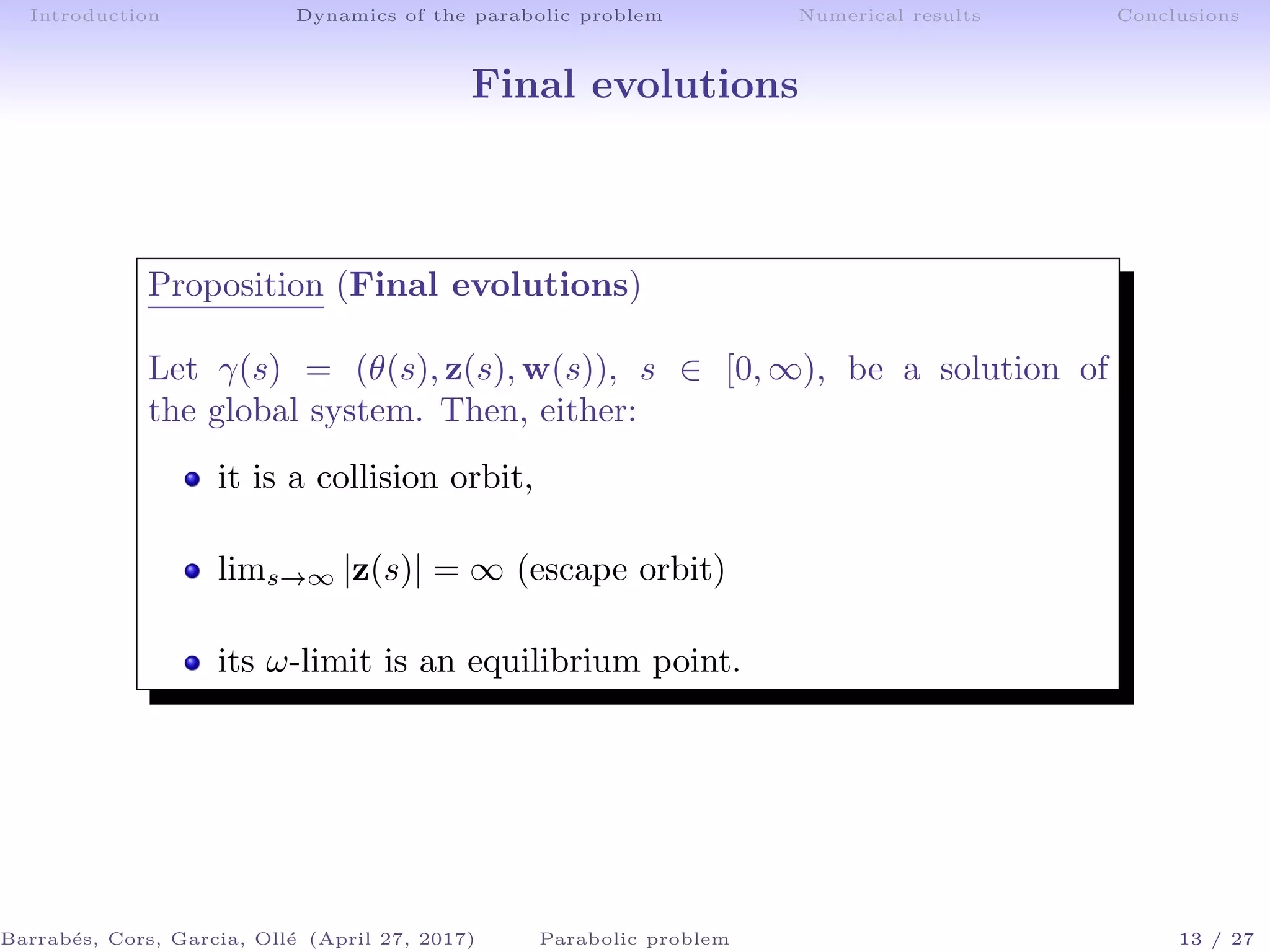 Introduction Dynamics of the parabolic problem Numerical results Conclusions
Final evolutions
Proposition (Final evolutions)
Let γ(s) = (θ(s), z(s), w(s)), s ∈ [0, ∞), be a solution of
the global system. Then, either:
it is a collision orbit,
lims→∞ |z(s)| = ∞ (escape orbit)
its ω-limit is an equilibrium point.
Barrab´es, Cors, Garcia, Oll´e (April 27, 2017) Parabolic problem 13 / 27
 